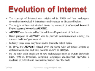 • The concept of Internet was originated in 1969 and has undergone
several technological & Infrastructural changes as discussed below:
• The origin of Internet devised from the concept of Advanced Research
Project Agency Network (ARPANET).
• ARPANET was developed by United States Department of Defense.
• Basic purpose of ARPANET was to provide communication among the
various bodies of government.
• Initially, there were only four nodes, formally called Hosts.
• In 1972, the ARPANET spread over the globe with 23 nodes located at
different countries and thus became known as Internet.
• By the time, with invention of new technologies such as TCP/IP protocols,
DNS, WWW, browsers, scripting languages etc.,Internet provided a
medium to publish and access information over the web.
•
2/5/2019 4Department of Zoology, GACW(2018-2019)
 