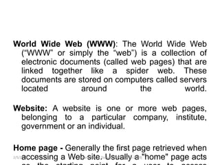 World Wide Web (WWW): The World Wide Web
(“WWW” or simply the “web”) is a collection of
electronic documents (called web pages) that are
linked together like a spider web. These
documents are stored on computers called servers
located around the world.
Website: A website is one or more web pages,
belonging to a particular company, institute,
government or an individual.
Home page - Generally the first page retrieved when
accessing a Web site. Usually a "home" page acts2/5/2019 8Department of Zoology, GACW(2018-2019)
 