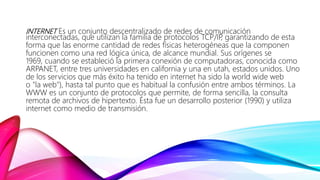 INTERNET Es un conjunto descentralizado de redes de comunicación
interconectadas, que utilizan la familia de protocolos TCP/IP, garantizando de esta
forma que las enorme cantidad de redes físicas heterogéneas que la componen
funcionen como una red lógica única, de alcance mundial. Sus orígenes se
1969, cuando se estableció la primera conexión de computadoras, conocida como
ARPANET, entre tres universidades en california y una en utah, estados unidos. Uno
de los servicios que más éxito ha tenido en internet ha sido la world wide web
o "la web"), hasta tal punto que es habitual la confusión entre ambos términos. La
WWW es un conjunto de protocolos que permite, de forma sencilla, la consulta
remota de archivos de hipertexto. Ésta fue un desarrollo posterior (1990) y utiliza
internet como medio de transmisión.
 