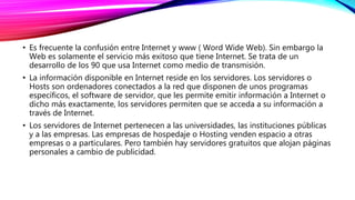 • Es frecuente la confusión entre Internet y www ( Word Wide Web). Sin embargo la
Web es solamente el servicio más exitoso que tiene Internet. Se trata de un
desarrollo de los 90 que usa Internet como medio de transmisión.
• La información disponible en Internet reside en los servidores. Los servidores o
Hosts son ordenadores conectados a la red que disponen de unos programas
específicos, el software de servidor, que les permite emitir información a Internet o
dicho más exactamente, los servidores permiten que se acceda a su información a
través de Internet.
• Los servidores de Internet pertenecen a las universidades, las instituciones públicas
y a las empresas. Las empresas de hospedaje o Hosting venden espacio a otras
empresas o a particulares. Pero también hay servidores gratuitos que alojan páginas
personales a cambio de publicidad.
 