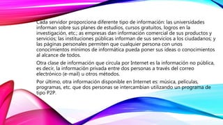 Cada servidor proporciona diferente tipo de información: las universidades
informan sobre sus planes de estudios, cursos gratuitos, logros en la
investigación, etc.; as empresas dan información comercial de sus productos y
servicios; las instituciones públicas informan de sus servicios a los ciudadanos; y
las páginas personales permiten que cualquier persona con unos
conocimientos mínimos de informática pueda poner sus ideas o conocimientos
al alcance de todos.
Otra clase de información que circula por Internet es la información no pública,
es decir, la información privada entre dos personas a través del correo
electrónico (e-mail) u otros métodos.
Por último, otra información disponible en Internet es: música, películas,
programas, etc. que dos personas se intercambian utilizando un programa de
tipo P2P.
 