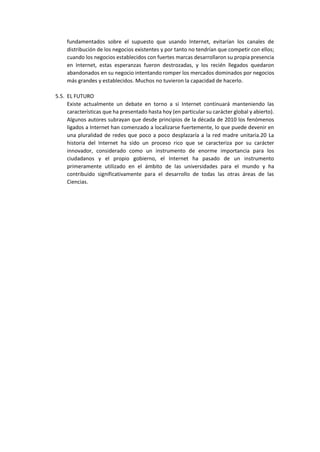 fundamentados sobre el supuesto que usando Internet, evitarían los canales de
distribución de los negocios existentes y por tanto no tendrían que competir con ellos;
cuando los negocios establecidos con fuertes marcas desarrollaron su propia presencia
en Internet, estas esperanzas fueron destrozadas, y los recién llegados quedaron
abandonados en su negocio intentando romper los mercados dominados por negocios
más grandes y establecidos. Muchos no tuvieron la capacidad de hacerlo.
5.5. EL FUTURO
Existe actualmente un debate en torno a si Internet continuará manteniendo las
características que ha presentado hasta hoy (en particular su carácter global y abierto).
Algunos autores subrayan que desde principios de la década de 2010 los fenómenos
ligados a Internet han comenzado a localizarse fuertemente, lo que puede devenir en
una pluralidad de redes que poco a poco desplazaría a la red madre unitaria.20 La
historia del Internet ha sido un proceso rico que se caracteriza por su carácter
innovador, considerado como un instrumento de enorme importancia para los
ciudadanos y el propio gobierno, el Internet ha pasado de un instrumento
primeramente utilizado en el ámbito de las universidades para el mundo y ha
contribuido significativamente para el desarrollo de todas las otras áreas de las
Ciencias.
 