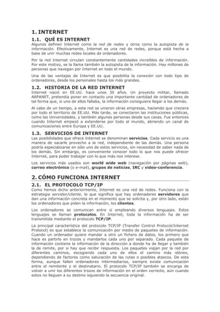 ,17(51(7
 48e (6 ,17(51(7
$OJXQRV GHILQHQ ,QWHUQHW FRPR OD UHG GH UHGHV  RWURV FRPR OD DXWRSLVWD GH OD
LQIRUPDFLyQ (IHFWLYDPHQWH ,QWHUQHW HV XQD UHG GH UHGHV SRUTXH HVWi KHFKD D
EDVH GH XQLU PXFKDV UHGHV ORFDOHV GH RUGHQDGRUHV
3RU OD UHG ,QWHUQHW FLUFXODQ FRQVWDQWHPHQWH FDQWLGDGHV LQFUHtEOHV GH LQIRUPDFLyQ
3RU HVWH PRWLYR VH OD OODPD WDPELpQ OD DXWRSLVWD GH OD LQIRUPDFLyQ +D PLOORQHV GH
SHUVRQDV TXH QDYHJDQ SRU ,QWHUQHW HQ WRGR HO PXQGR
8QD GH ODV YHQWDMDV GH ,QWHUQHW HV TXH SRVLELOLWD OD FRQH[LyQ FRQ WRGR WLSR GH
RUGHQDGRUHV GHVGH ORV SHUVRQDOHV KDVWD ORV PiV JUDQGHV
 +,6725,$ '( /$ 5(' ,17(51(7
,QWHUQHW QDFLy HQ ((88 KDFH XQRV  DxRV 8Q SURHFWR PLOLWDU OODPDGR
$53$1(7 SUHWHQGtD SRQHU HQ FRQWDFWR XQD LPSRUWDQWH FDQWLGDG GH RUGHQDGRUHV GH
WDO IRUPD TXH VL XQR GH HOORV IDOODED OD LQIRUPDFLyQ FRQVLJXLHUD OOHJDU D ORV GHPiV
$O FDER GH XQ WLHPSR D HVWD UHG VH XQLHURQ RWUDV HPSUHVDV KDFLHQGR TXH FUHFLHUD
SRU WRGR HO WHUULWRULR GH ((88 0iV WDUGH VH FRQHFWDURQ ODV LQVWLWXFLRQHV S~EOLFDV
FRPR ODV 8QLYHUVLGDGHV  WDPELpQ DOJXQDV SHUVRQDV GHVGH VXV FDVDV )XH HQWRQFHV
FXDQGR ,QWHUQHW HPSH]y D H[WHQGHUVH SRU WRGR HO PXQGR DEULHQGR XQ FDQDO GH
FRPXQLFDFLRQHV HQWUH (XURSD  ((88
 6(59,,26 '( ,17(51(7
/DV SRVLELOLGDGHV TXH RIUHFH ,QWHUQHW VH GHQRPLQDQ VHUYLFLRV DGD VHUYLFLR HV XQD
PDQHUD GH VDFDUOH SURYHFKR D OD UHG LQGHSHQGLHQWH GH ODV GHPiV 8QD SHUVRQD
SRGUtD HVSHFLDOL]DUVH HQ VyOR XQR GH HVWRV VHUYLFLRV VLQ QHFHVLGDG GH VDEHU QDGD GH
ORV GHPiV 6LQ HPEDUJR HV FRQYHQLHQWH FRQRFHU WRGR OR TXH QRV SXHGH RIUHFHU
,QWHUQHW SDUD SRGHU WUDEDMDU FRQ OR TXH PiV QRV LQWHUHVH
/RV VHUYLFLRV PiV XVDGRV VRQ ZRUOG ZLGH ZHE QDYHJDFLyQ SRU SiJLQDV ZHE 