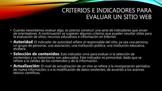 CRITERIOS E INDICADORES PARA
EVALUAR UN SITIO WEB
• Cuando necesitamos evaluar algo, es preciso construir una serie de indicadores que sirvan
de orientadores. A continuación se sugieren algunos criterios que pueden resultar útiles para
la evaluación de sitios, recursos educativos e información en Internet.
• Autoridad: El indicador de autoridad refiere al responsable del sitio, ya sea una persona,
un grupo de personas, una asociación, una institución pública, una institución educativa,
etcétera.
• Selección de contenidos: Este indicador sirve para evaluar si la selección de
contenidos y su tratamiento son adecuados. Este indicador es primordial, dado que se
refiere a la validez de los contenidos y de la información.
• Actualización: El nivel de actualización de un sitio se refiere a la incorporación periódica
de nueva información; o a la modificación de datos existentes, de acuerdo a los avances
teórico científicos.
 