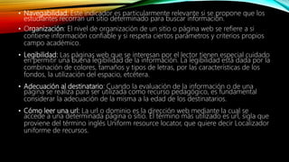 • Navegabilidad: Este indicador es particularmente relevante si se propone que los
estudiantes recorran un sitio determinado para buscar información.
• Organización: El nivel de organización de un sitio o página web se refiere a si
contiene información confiable y si respeta ciertos parámetros y criterios propios
campo académico.
• Legibilidad: Las páginas web que se interesan por el lector tienen especial cuidado
en permitir una buena legibilidad de la información. La legibilidad está dada por la
combinación de colores, tamaños y tipos de letras, por las características de los
fondos, la utilización del espacio, etcétera.
• Adecuación al destinatario: Cuando la evaluación de la información o de una
página se realiza para ser utilizada como recurso pedagógico, es fundamental
considerar la adecuación de la misma a la edad de los destinatarios.
• Cómo leer una url: La url o dominio es la dirección web mediante la cual se
accede a una determinada página o sitio. El término más utilizado es url, sigla que
proviene del término inglés Uniform resource locator, que quiere decir Localizador
uniforme de recursos.
 