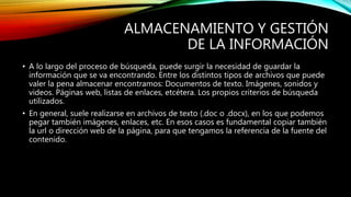 ALMACENAMIENTO Y GESTIÓN
DE LA INFORMACIÓN
• A lo largo del proceso de búsqueda, puede surgir la necesidad de guardar la
información que se va encontrando. Entre los distintos tipos de archivos que puede
valer la pena almacenar encontramos: Documentos de texto. Imágenes, sonidos y
videos. Páginas web, listas de enlaces, etcétera. Los propios criterios de búsqueda
utilizados.
• En general, suele realizarse en archivos de texto (.doc o .docx), en los que podemos
pegar también imágenes, enlaces, etc. En esos casos es fundamental copiar también
la url o dirección web de la página, para que tengamos la referencia de la fuente del
contenido.
 
