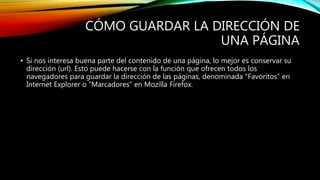 CÓMO GUARDAR LA DIRECCIÓN DE
UNA PÁGINA
• Si nos interesa buena parte del contenido de una página, lo mejor es conservar su
dirección (url). Esto puede hacerse con la función que ofrecen todos los
navegadores para guardar la dirección de las páginas, denominada “Favoritos” en
Internet Explorer o “Marcadores” en Mozilla Firefox.
 