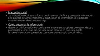 • Marcación social:
• La marcación social es una forma de almacenar, clasificar y compartir información.
Este proceso de almacenamiento y clasificación de información lo realizan los
usuarios a través de etiquetas o tags.
• Cómo gestionar la información
• Gestionar la información no consiste meramente en apropiarse de nuevos datos o
procesarlos; es más que eso. Se trata de un proceso en que cada sujeto
la nueva información que recibe, construyendo su propio conocimiento.
 