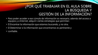 ¿POR QUÉ TRABAJAR EN EL AULA SOBRE
LA BÚSQUEDA Y
GESTIÓN DE LA INFORMACIÓN?
• Para poder acceder a ese cúmulo de información es necesario, además del acceso a
equipos y a Internet, adquirir ciertas estrategias que permitan:
• Encontrar la información que estamos buscando, y no otra.
• Determinar si la información que encontramos es pertinente y
• confiable.
 