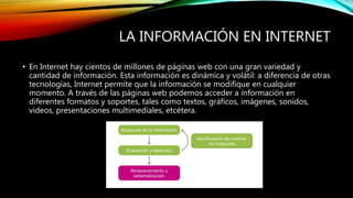 LA INFORMACIÓN EN INTERNET
• En Internet hay cientos de millones de páginas web con una gran variedad y
cantidad de información. Esta información es dinámica y volátil: a diferencia de otras
tecnologías, Internet permite que la información se modifique en cualquier
momento. A través de las páginas web podemos acceder a información en
diferentes formatos y soportes, tales como textos, gráficos, imágenes, sonidos,
videos, presentaciones multimediales, etcétera.
 