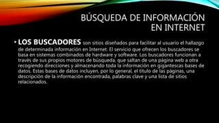 BÚSQUEDA DE INFORMACIÓN
EN INTERNET
• LOS BUSCADORES son sitios diseñados para facilitar al usuario el hallazgo
de determinada información en Internet. El servicio que ofrecen los buscadores se
basa en sistemas combinados de hardware y software. Los buscadores funcionan a
través de sus propios motores de búsqueda, que saltan de una página web a otra
recogiendo direcciones y almacenando toda la información en gigantescas bases de
datos. Estas bases de datos incluyen, por lo general, el título de las páginas, una
descripción de la información encontrada, palabras clave y una lista de sitios
relacionados.
 
