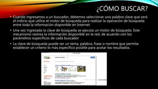 ¿CÓMO BUSCAR?
• Cuando ingresamos a un buscador, debemos seleccionar una palabra clave que será
el indicio que utilice el motor de búsqueda para realizar la operación de búsqueda
entre toda la información disponible en Internet.
• Una vez ingresada la clave de búsqueda se ejecuta un motor de búsqueda. Este
mecanismo rastrea la información disponible en la red, de acuerdo con los
parámetros específicos de cada buscador
• La clave de búsqueda puede ser un tema, palabra, frase o nombre que permita
establecer un criterio lo más específico posible para acotar los resultados.
 