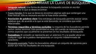 CÓMO ARMAR LA CLAVE DE BÚSQUEDA
• Lenguaje natural: Una forma de plantear la búsqueda consiste en escribir
sencillamente lo que se desea encontrar.
• Frases literales: Si lo que se desea es encontrar páginas web que contengan una
frase textual, solo es necesario escribir la frase entre comillas.
• Asociación de palabras clave: Esta estrategia de búsqueda permite asociar varias
palabras que, de acuerdo a lo que se está buscando, se considera que están
relacionadas.
• Términos requeridos y términos excluidos: La mayoría de los buscadores permite
excluir ciertos términos. Esta posibilidad es muy útil cuando se requiere excluir
ciertos aspectos que usualmente se presentan en los resultados de búsqueda.
• Comodines: El comodín se representa por un asterisco (*) y se puede ubicar en
cualquier lugar de la palabra reemplazando un conjunto indeterminado de
caracteres,
• Búsqueda avanzada: Todos los buscadores ofrecen un conjunto de opciones para
acotar aún más los resultados de una búsqueda.
 