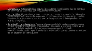 • Mayúsculas y minúsculas: Para algunos buscadores es indiferente que se escriban
los términos de búsqueda con mayúsculas o minúsculas
• Uso de tildes: Algunos buscadores no toman en cuenta la ausencia de tilde en las
vocales que efectivamente la requieren. En consecuencia, en estos casos resultan
listados más abarcadores si, como clave de búsqueda, escribimos palabras sin
acento ortográfico.
• Redefinición de la búsqueda: Durante el proceso de búsqueda es preciso evaluar
en qué medida la información encontrada es adecuada y suficiente. Como ya se
mencionó, la búsqueda de información es un proceso cíclico donde
se evalúa la adecuación y pertinencia de la información que se obtiene en función
de los objetivos de la búsqueda.
 