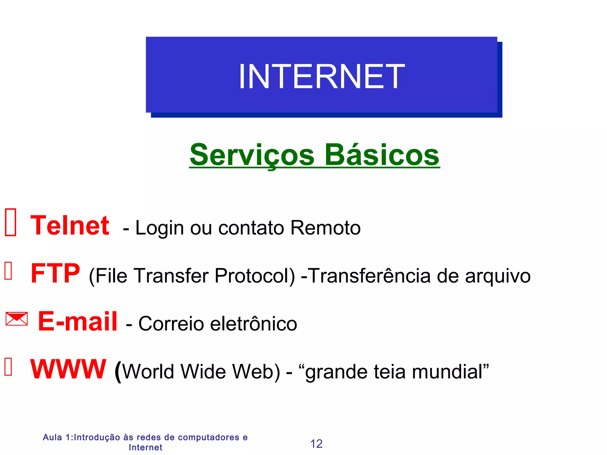 Aula 1:Introdução às redes de computadores e
Internet 12
Serviços Básicos
INTERNETINTERNET
 Telnet - Login ou contato Remoto
 FTP (File Transfer Protocol) -Transferência de arquivo
 E-mail - Correio eletrônico
 WWW (World Wide Web) - “grande teia mundial”
 