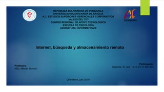 REPÚBLICA BOLIVARIANA DE VENEZUELA
UNIVERSIDAD BICENTENARIA DE ARAGUA
A.C. ESTUDIOS SUPERIORES GERENCIALES CORPORATIVOS
VALLES DEL TUY
CENTRO REGIONAL DE APOYO TECNOLÓGICO
ESCUELA DE PSICOLOGÍA
ASIGNATURA: INFORMATICA III
Profesora:
MSc. Alfredo Moreno
Participante:
Alaponte R. Jimi A.-C.I.V-17.687.803
Charallave, julio 2019
Internet, búsqueda y almacenamiento remoto
 