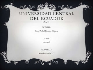 UNIVERSIDAD CENTRAL
    DEL ECUADOR
             NONBRE:
     Carla Paola Chiguano Guama


              TEMA:
             Internet 2


            PARALELO:
        Sexto Parvularia ´´f´´
 