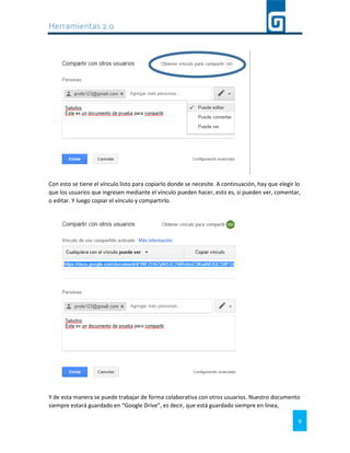 Herramientas 2.0
9
Con esto se tiene el vínculo listo para copiarlo donde se necesite. A continuación, hay que elegir lo
que los usuarios que ingresen mediante el vínculo pueden hacer, esto es, si pueden ver, comentar,
o editar. Y luego copiar el vínculo y compartirlo.
Y de esta manera se puede trabajar de forma colaborativa con otros usuarios. Nuestro documento
siempre estará guardado en “Google Drive”, es decir, que está guardado siempre en línea,
 