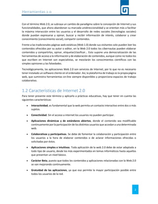 Herramientas 2.0
2
Con el término Web 2.0, se subraya un cambio de paradigma sobre la concepción de Internet y sus
funcionalidades, que ahora abandonan su marcada unidireccionalidad y se orientan más a facilitar
la máxima interacción entre los usuarios y el desarrollo de redes sociales (tecnologías sociales)
donde puedan expresarse y opinar, buscar y recibir información de interés, colaborar y crear
conocimiento (conocimiento social), compartir contenidos.
Frente a las tradicionales páginas web estáticas (Web 1.0) donde sus visitantes solo pueden leer los
contenidos ofrecidos por su autor o editor, en la Web 2.0 todos los cibernautas pueden elaborar
contenidos y compartirlos, opinar, etiquetar/clasificar... Esto supone una democratización de las
herramientas de acceso a la información y de elaboración de contenidos, aunque como no todos los
que escriben en Internet son especialistas, se mezclarán los conocimientos científicos con las
simples opiniones y las falsedades.
Tecnológicamente, las aplicaciones Web 2.0 son servicios de Internet, por lo que no es necesario
tener instalado un software cliente en el ordenador. Así, la plataforma de trabajo es la propia página
web, que suministra herramientas on-line siempre disponibles y proporciona espacios de trabajo
colaborativo.
1.2 Características de Internet 2.0
Para tener presente este término y aplicarlo a prácticas educativas, hay que tener en cuenta las
siguientes características:
 Interactividad, es fundamental que la web permita un contacto interactivo entre dos o más
sujetos.
 Conectividad. Sin el acceso a internet los usuarios no pueden participar.
 Aplicaciones dinámicas y de estándares abiertos, donde el contenido sea modificable
continuamente por la participación de los distintos usuarios que accedan a una determinada
web.
 Colaborativas y participativas. Se debe de fomentar la colaboración y participación entre
los usuarios a la hora de elaborar contenidos o de aclarar informaciones ofrecidas o
solicitadas por éstos.
 Aplicaciones simples e intuitivas. Toda aplicación de la web 2.0 debe de estar adaptada a
todo tipo de usuario, desde los más experimentados en temas informáticos hasta aquellos
que presentan un nivel básico.
 Carácter Beta, puesto que todos los contenidos y aplicaciones relacionadas con la Web 2.0
se van mejorando continuamente.
 Gratuidad de las aplicaciones, ya que eso permite la mayor participación posible entre
todos los usuarios de la red.
 