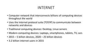 INTERNET
• Computer network that interconnects billions of computing devices
throughout the world
• Uses the Internet protocol suite (TCP/IP) to communicate between
networks and devices
• Traditional computing devices: Desktop, Linux servers
• Modern computing devices: Laptops, smartphones, tablets, TV, cars
• 2015 – 5 billion devices, 2020 – 25 billion devices
• 3.2 billion internet users in 2015
