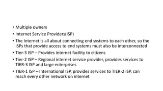 • Multiple owners
• Internet Service Providers(ISP)
• The Internet is all about connecting end systems to each other, so the
ISPs that provide access to end systems must also be interconnected
• Tier-3 ISP – Provides internet facility to citizens
• Tier-2 ISP – Regional internet service provider, provides services to
TIER-3 ISP and large enterprises
• TIER-1 ISP – International ISP, provides services to TIER-2 ISP, can
reach every other network on internet