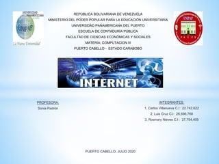 REPÚBLICA BOLIVARIANA DE VENEZUELA
MINISTERIO DEL PODER POPULAR PARA LA EDUCACIÓN UNIVERSITARIA
UNIVERSIDAD PANAMERICANA DEL PUERTO
ESCUELA DE CONTADURÍA PÚBLICA
FACULTAD DE CIENCIAS ECONÓMICAS Y SOCIALES
MATERIA: COMPUTACION III
PUERTO CABELLO - ESTADO CARABOBO
PUERTO CABELLO, JULIO 2020
INTEGRANTES:
1, Carlos Villanueva C.I : 22.742.622
2, Luis Cruz C.I : 26,696,768
3, Rosmary Nieves C.I : 27,754,405
PROFESORA:
Sonia Padrón
 