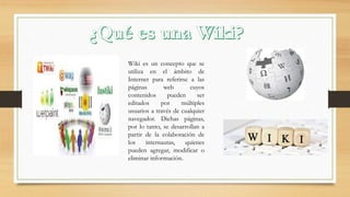 Wiki es un concepto que se
utiliza en el ámbito de
Internet para referirse a las
páginas web cuyos
contenidos pueden ser
editados por múltiples
usuarios a través de cualquier
navegador. Dichas páginas,
por lo tanto, se desarrollan a
partir de la colaboración de
los internautas, quienes
pueden agregar, modificar o
eliminar información.
 
