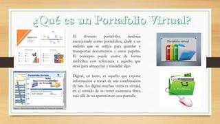 El término portafolio, también
mencionado como portafolios, alude a un
maletín que se utiliza para guardar y
transportar documentos y otros papeles.
El concepto puede usarse de forma
simbólica con referencia a aquello que
sirve para almacenar y trasladar algo
.
Digital, en tanto, es aquello que expone
información a través de una combinación
de bits. Lo digital muchas veces es virtual,
en el sentido de no tener existencia física
más allá de su aparición en una pantalla
 