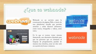 Webnode es un servicio para la
construcción de páginas Web, a través de
una plataforma sencilla que permite
arrastrar y soltar diversos elementos,
como textos, fotografías y videos, entre
otros.
Es lo que se conoce como sistema
framework, una alternativa diseñada para
que las personas que no dominan el
lenguaje de programación, puedan de
manera muy intuitiva, crear un sitio web
en cuestión de horas o minutos.
 