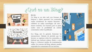 BLOG
Un blog es un sitio web con formato de
bitácora o diario personal. Los contenidos
suelen actualizarse de manera frecuente y
exhibirse en orden cronológico (de más a
menos reciente). Los lectores, por su parte,
suelen tener la posibilidad de realizar
comentarios sobre lo publicado.
Los blogs, por lo general, fomentan las
interacciones. Además de permitir que los
lectores se expresen sobre los contenidos, es
habitual que incluyan enlaces (links) a otros
blogs o a diversos medios de comunicación
online. Los autores del blog, además, pueden
responder los comentarios de sus lectores.
 