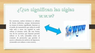 En ocasiones, ambos términos se utilizan
de forma indistinta, aunque técnicamente
no tienen el mismo significado. Internet es
el medio de transmisión que utiliza la world
wide web o www (en español se suele
utilizar el término web). De esta forma,
uno de los servicios que Internet permite
utilizar es la web, entendida como un
conjunto de protocolos que permite el
acceso a distancia de archivos de hipertexto
(contenido con enlaces a otros textos).
 