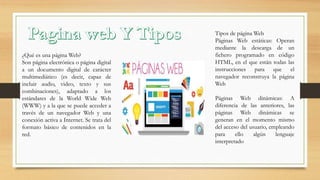 ¿Qué es una página Web?
Son página electrónica o página digital
a un documento digital de carácter
multimediático (es decir, capaz de
incluir audio, video, texto y sus
combinaciones), adaptado a los
estándares de la World Wide Web
(WWW) y a la que se puede acceder a
través de un navegador Web y una
conexión activa a Internet. Se trata del
formato básico de contenidos en la
red.
Tipos de página Web
Páginas Web estáticas: Operan
mediante la descarga de un
fichero programado en código
HTML, en el que están todas las
instrucciones para que el
navegador reconstruya la página
Web
Páginas Web dinámicas: A
diferencia de las anteriores, las
páginas Web dinámicas se
generan en el momento mismo
del acceso del usuario, empleando
para ello algún lenguaje
interpretado
 