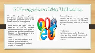 Chrome: El navegador Chrome aglutina al
59% de los se caracteriza por su velocidad
y simplicidad y se afirma que es el más
rápido y estable de los navegadores.
Safari :Creado por Apple, Safari es
usado por un 13% del mercado,
mayormente usuarios de Mac, aunque el
navegador es también compatible con
Windows y es el navegador nativo de la
plataforma iOS (iPhone, iPad).
Firefox
Firefox es una aplicación abierta de la
fundación Mozilla y heredera de
Netscape, el navegador que dominó el
mercado en los años 90.
Internet Explorer
Aunque ya no está en su mejor
momento, el navegador de Microsoft
sigue siendo usado, así como su sucesor
el Edge.
UC Browser
Se trata de un navegador de origen
chino que sigue ganando puestos en el
ránking de millones de usuarios año
tras año.
 
