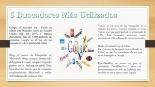 Google, el buscador top : Como ya
sabrás este buscador nació en Estados
Unidos allá por 1997, y registra
diariamente más de 3.600 millones de
consultas. Google es el rey de los
buscadores y de la publicidad online
Bing, el motor de búsquedas de
Microsoft: Bing, aunque distanciado
del gigante Google, ocupa el segundo
puesto en el ranking mundial. Este
buscador fue creado por la compañía
estadounidense Microsoft y recibe
500 millones de visitas al mes
Yahoo, el top tres de las búsquedas en el
mundo: La tercera posición mundial la ocupa
Yahoo, con una participación en el mercado de
1,8%. Este buscador americano recibe
alrededor de 490 millones de visitas mensuales
Baidu, el buscador top de China
Es el motor de búsqueda más utilizado en
China, ya que las autoridades de ese país
tiene restringido a Google.
DuckDuckGo, un motor top para la
privacidad: DuckDuckGo crece en
posicionamiento no solo en Finlandia sino
también en otros países como España
 