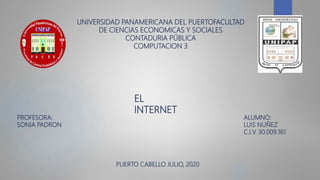 UNIVERSIDAD PANAMERICANA DEL PUERTOFACULTAD
DE CIENCIAS ECONOMICAS Y SOCIALES
CONTADURIA PÚBLICA
COMPUTACION 3
EL
INTERNET
PROFESORA:
SONIA PADRON
ALUMNO:
LUIS NUÑEZ
C.I.V. 30.009.161
PUERTO CABELLO JULIO, 2020
 
