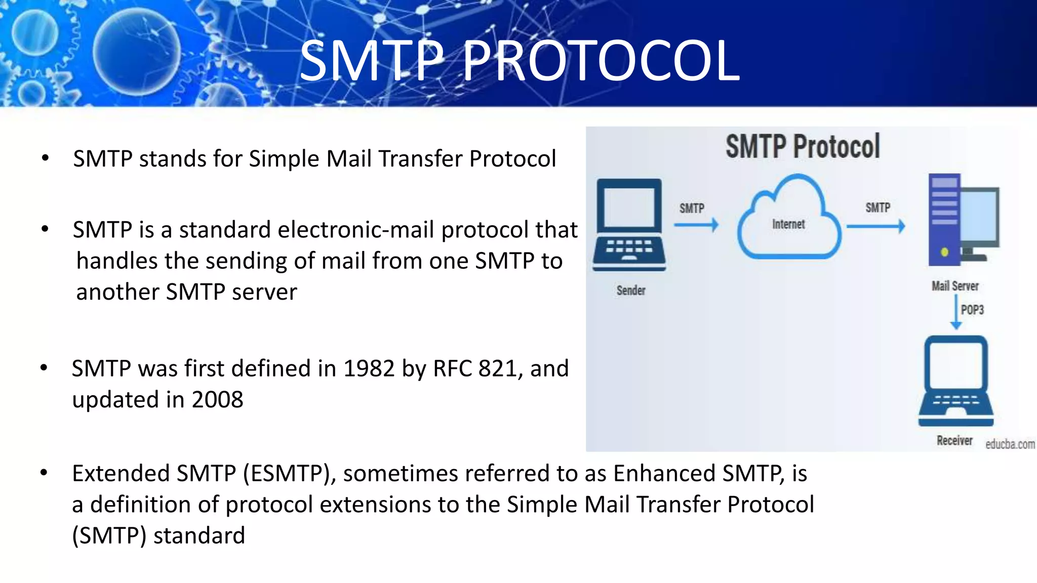 SMTP PROTOCOL
• SMTP stands for Simple Mail Transfer Protocol
• SMTP is a standard electronic-mail protocol that
handles the sending of mail from one SMTP to
another SMTP server
• SMTP was first defined in 1982 by RFC 821, and
updated in 2008
• Extended SMTP (ESMTP), sometimes referred to as Enhanced SMTP, is
a definition of protocol extensions to the Simple Mail Transfer Protocol
(SMTP) standard
 