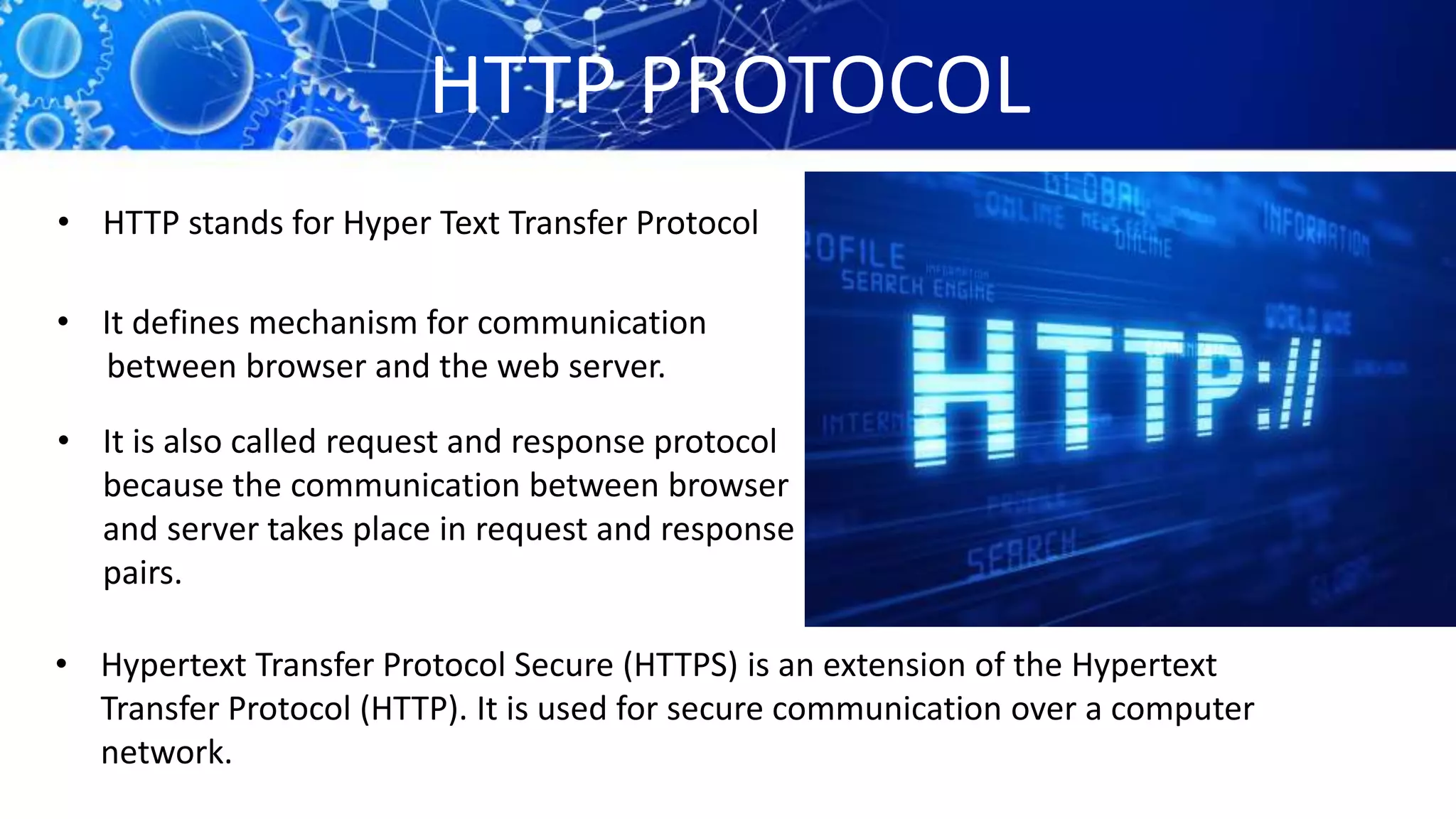 HTTP PROTOCOL
• HTTP stands for Hyper Text Transfer Protocol
• It defines mechanism for communication
between browser and the web server.
• It is also called request and response protocol
because the communication between browser
and server takes place in request and response
pairs.
• Hypertext Transfer Protocol Secure (HTTPS) is an extension of the Hypertext
Transfer Protocol (HTTP). It is used for secure communication over a computer
network.
 