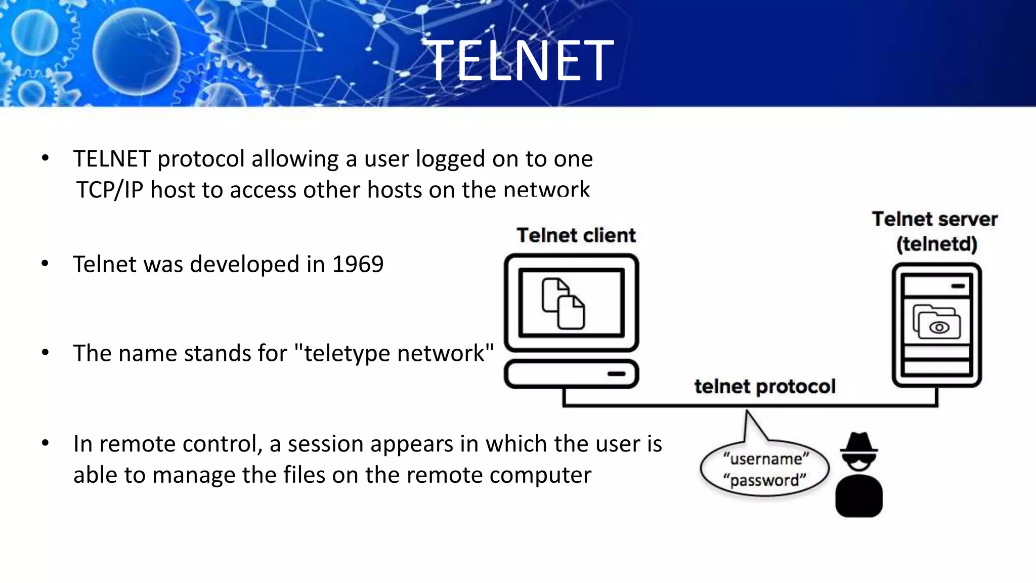 TELNET
• TELNET protocol allowing a user logged on to one
TCP/IP host to access other hosts on the network
• Telnet was developed in 1969
• The name stands for "teletype network"
• In remote control, a session appears in which the user is
able to manage the files on the remote computer
 