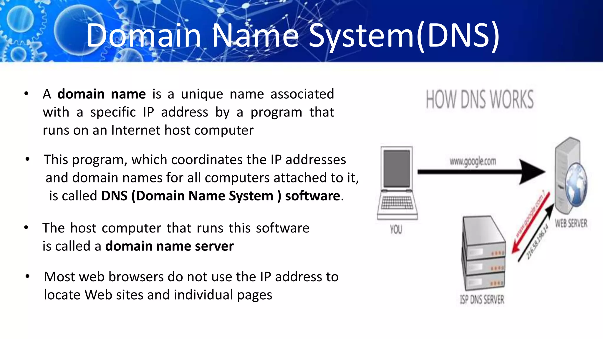 Domain Name System(DNS)
• A domain name is a unique name associated
with a specific IP address by a program that
runs on an Internet host computer
• The host computer that runs this software
is called a domain name server
• Most web browsers do not use the IP address to
locate Web sites and individual pages
• This program, which coordinates the IP addresses
and domain names for all computers attached to it,
is called DNS (Domain Name System ) software.
 