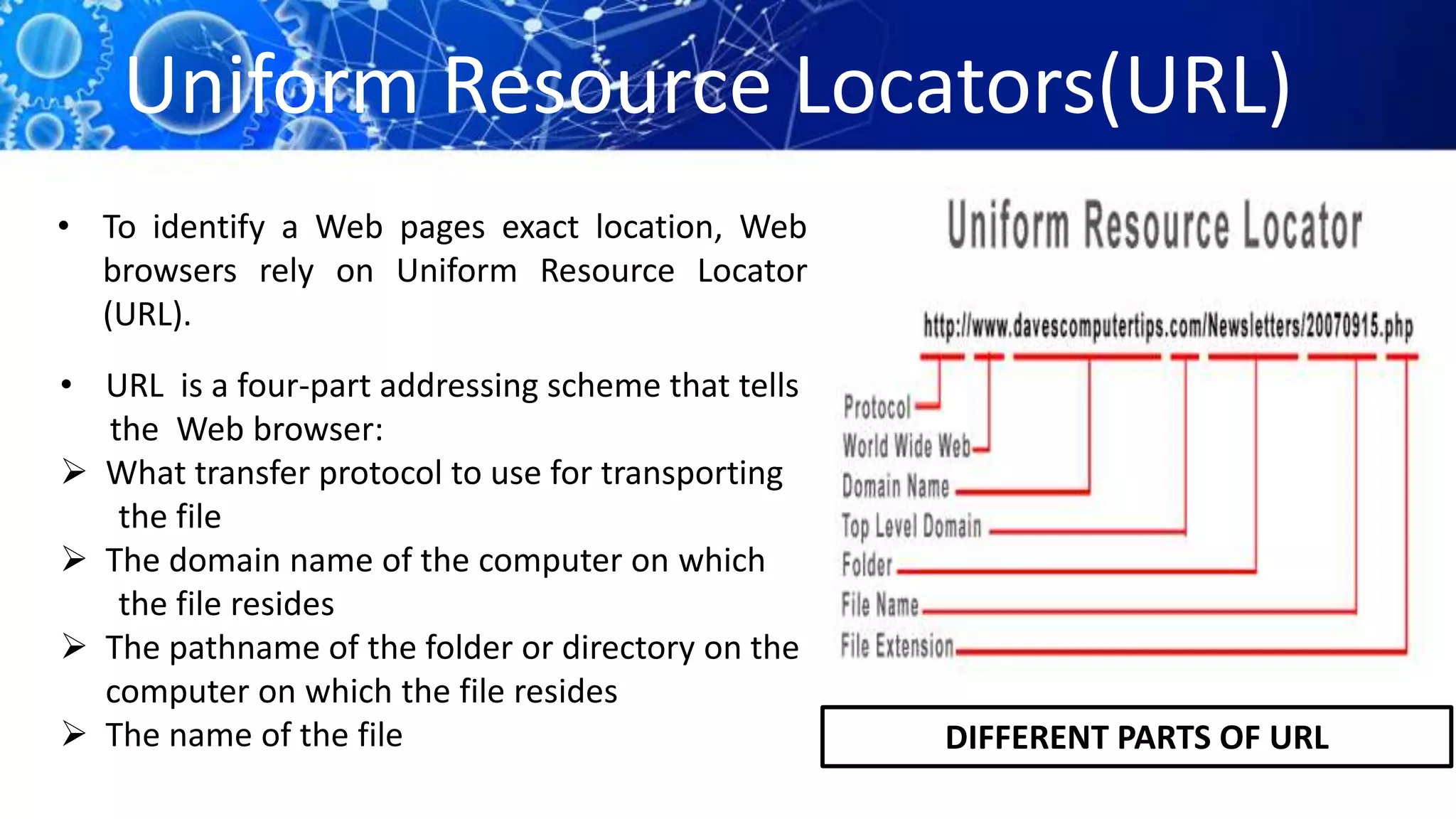 Uniform Resource Locators(URL)
• To identify a Web pages exact location, Web
browsers rely on Uniform Resource Locator
(URL).
• URL is a four-part addressing scheme that tells
the Web browser:
 What transfer protocol to use for transporting
the file
 The domain name of the computer on which
the file resides
 The pathname of the folder or directory on the
computer on which the file resides
 The name of the file DIFFERENT PARTS OF URL
 