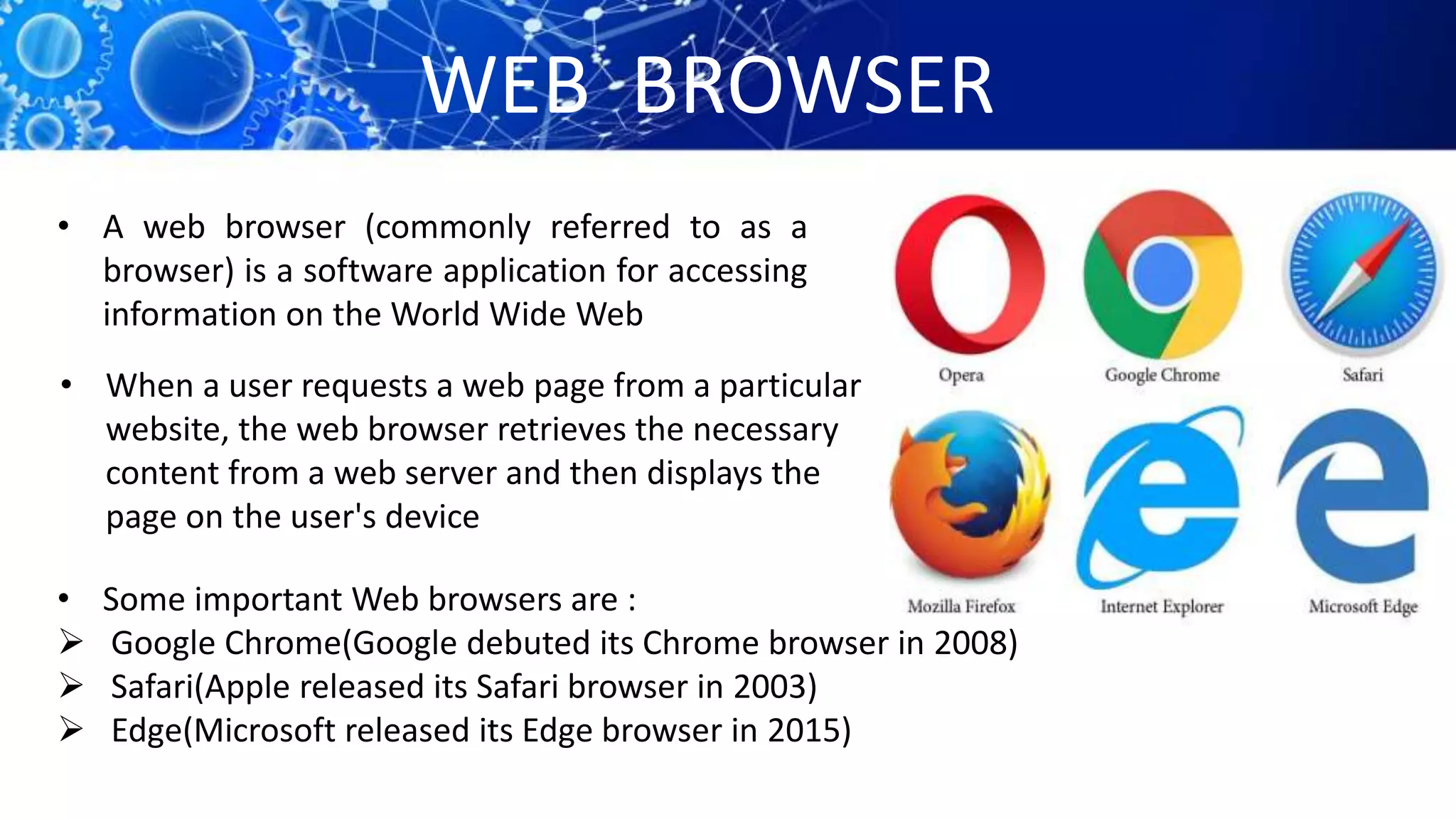 WEB BROWSER
• A web browser (commonly referred to as a
browser) is a software application for accessing
information on the World Wide Web
• When a user requests a web page from a particular
website, the web browser retrieves the necessary
content from a web server and then displays the
page on the user's device
• Some important Web browsers are :
 Google Chrome(Google debuted its Chrome browser in 2008)
 Safari(Apple released its Safari browser in 2003)
 Edge(Microsoft released its Edge browser in 2015)
 