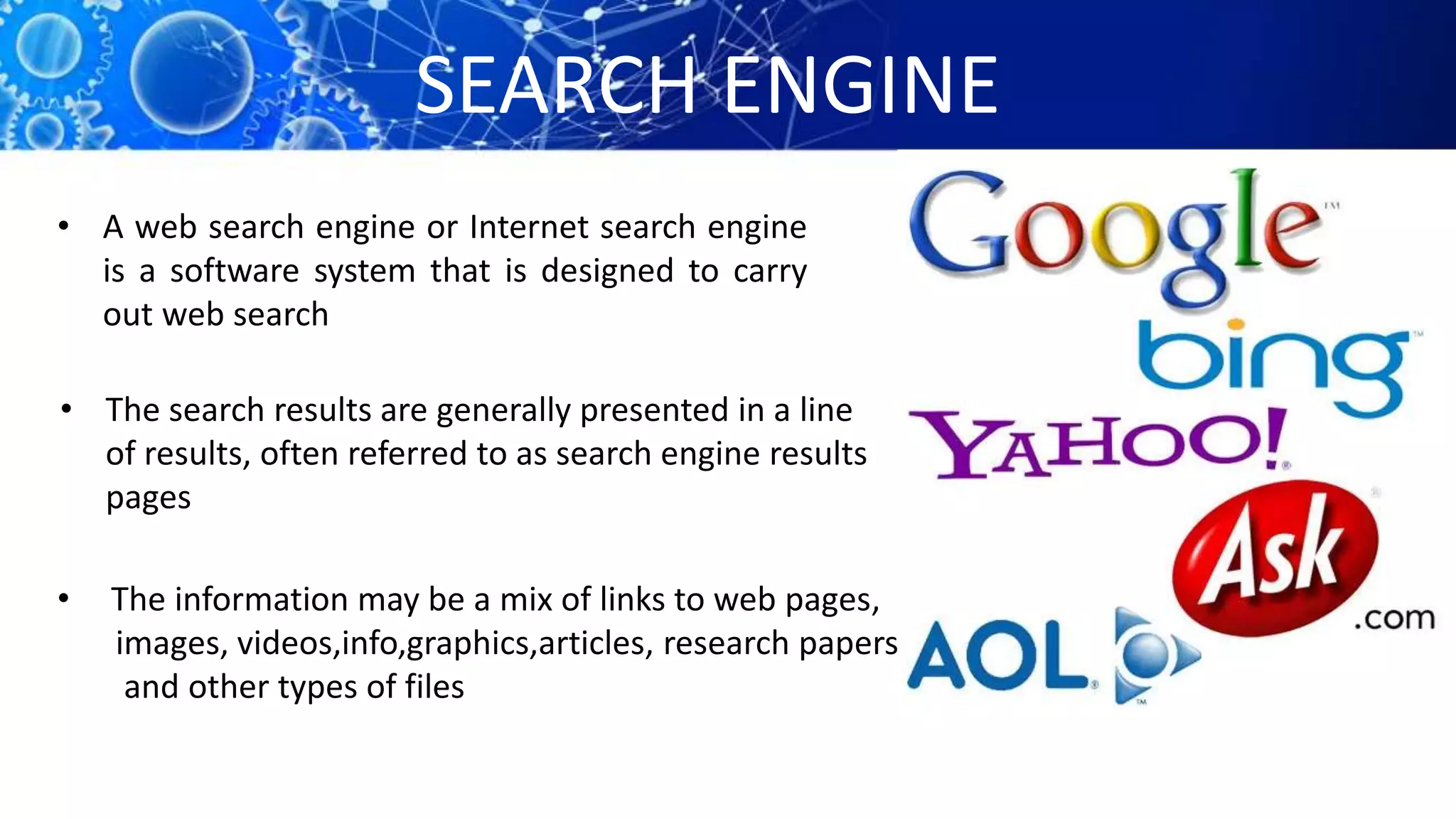 SEARCH ENGINE
• A web search engine or Internet search engine
is a software system that is designed to carry
out web search
• The search results are generally presented in a line
of results, often referred to as search engine results
pages
• The information may be a mix of links to web pages,
images, videos,info,graphics,articles, research papers,
and other types of files
 