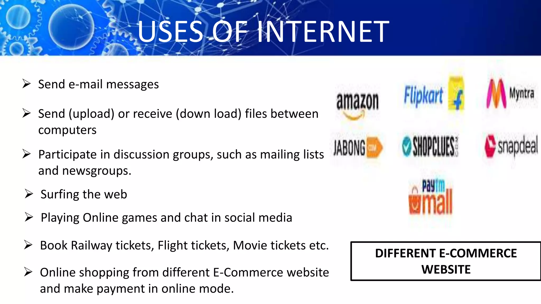 USES OF INTERNET
 Send e-mail messages
 Send (upload) or receive (down load) files between
computers
 Participate in discussion groups, such as mailing lists
and newsgroups.
 Surfing the web
 Playing Online games and chat in social media
 Book Railway tickets, Flight tickets, Movie tickets etc.
 Online shopping from different E-Commerce website
and make payment in online mode.
DIFFERENT E-COMMERCE
WEBSITE
 