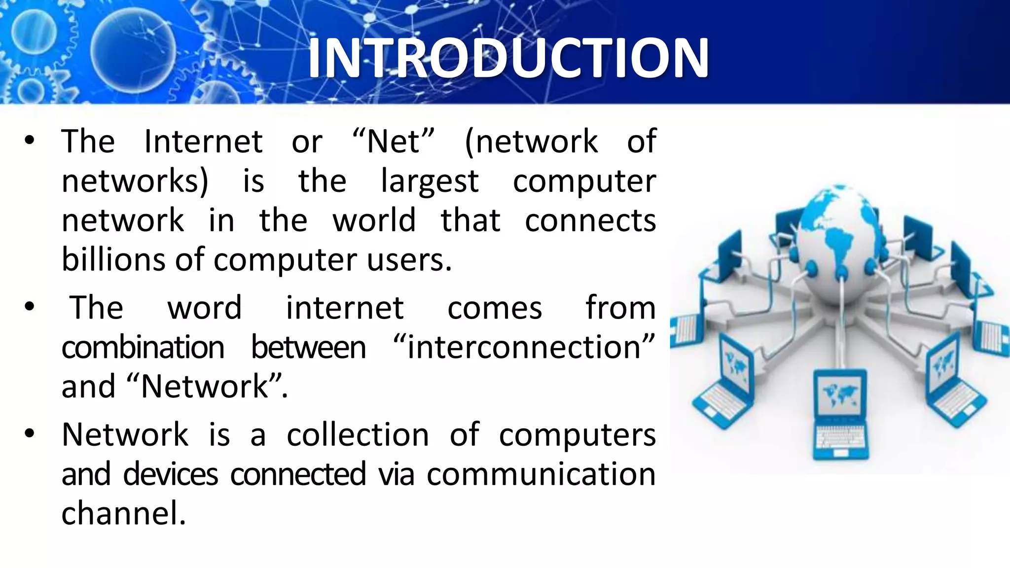 INTRODUCTION
• The Internet or “Net” (network of
networks) is the largest computer
network in the world that connects
billions of computer users.
• The word internet comes from
combination between “interconnection”
and “Network”.
• Network is a collection of computers
and devices connected via communication
channel.
 