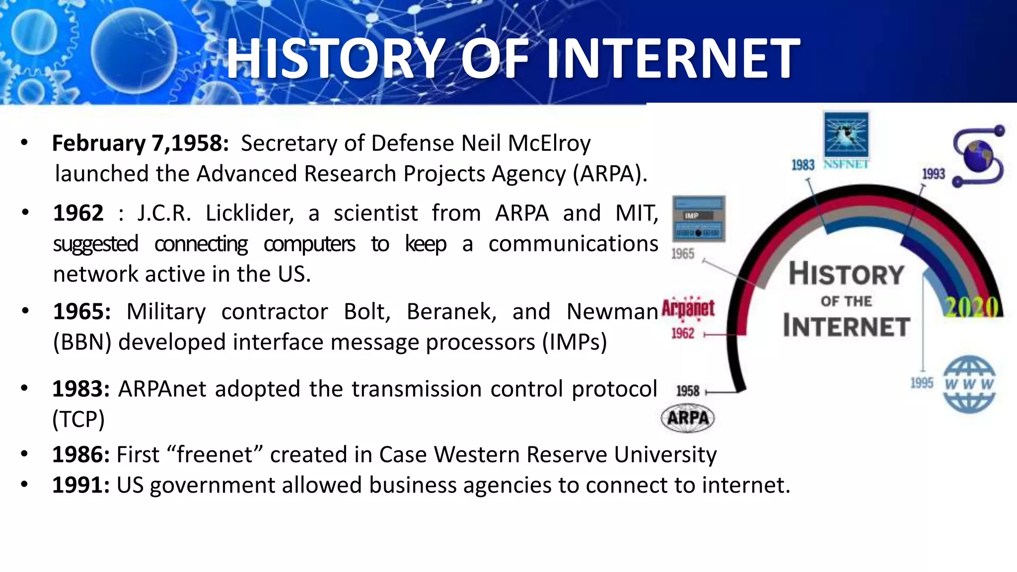 HISTORY OF INTERNET
• 1962 : J.C.R. Licklider, a scientist from ARPA and MIT,
suggested connecting computers to keep a communications
network active in the US.
• February 7,1958: Secretary of Defense Neil McElroy
launched the Advanced Research Projects Agency (ARPA).
• 1965: Military contractor Bolt, Beranek, and Newman
(BBN) developed interface message processors (IMPs)
• 1983: ARPAnet adopted the transmission control protocol
(TCP)
• 1986: First “freenet” created in Case Western Reserve University
• 1991: US government allowed business agencies to connect to internet.
 