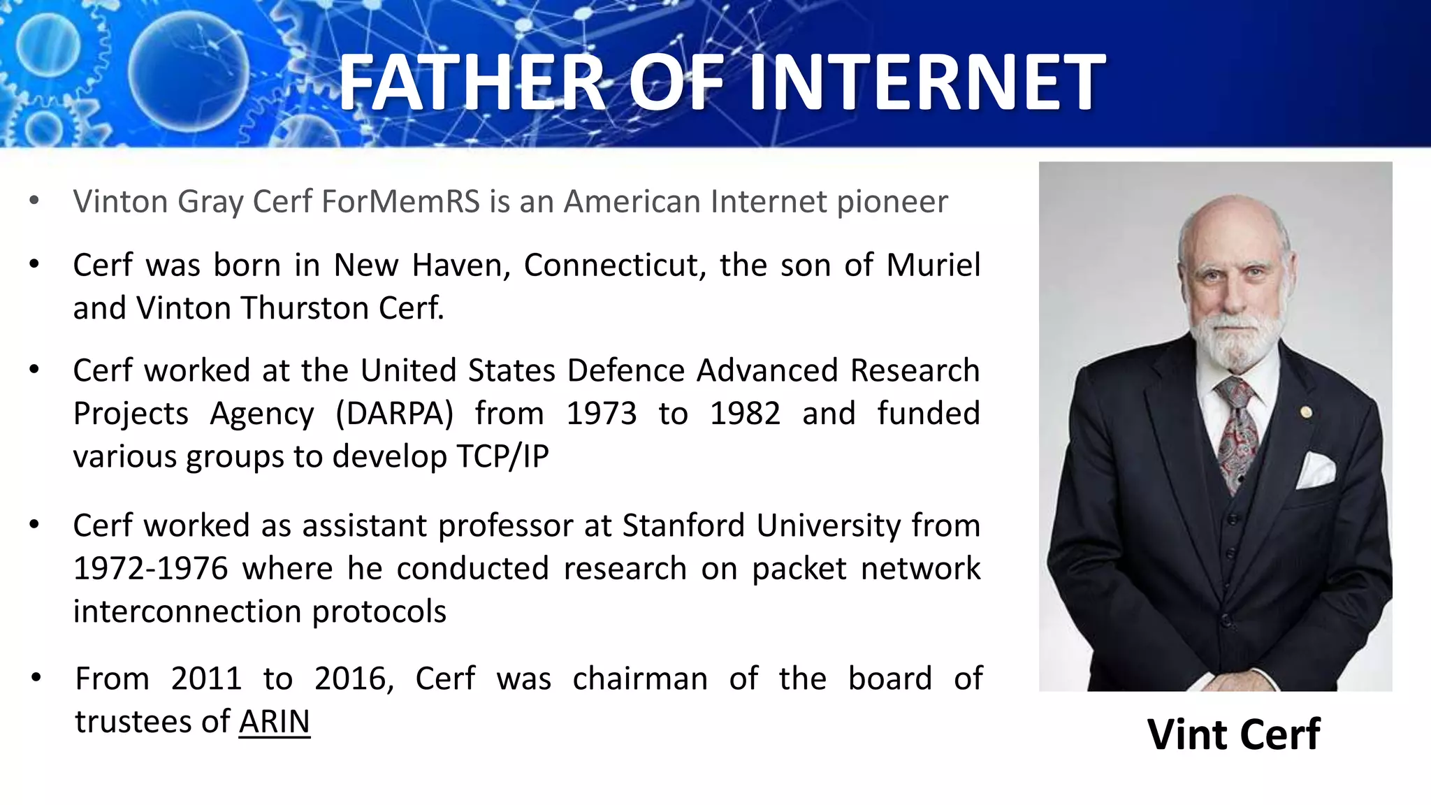 FATHER OF INTERNET
Vint Cerf
• Vinton Gray Cerf ForMemRS is an American Internet pioneer
• Cerf was born in New Haven, Connecticut, the son of Muriel
and Vinton Thurston Cerf.
• Cerf worked at the United States Defence Advanced Research
Projects Agency (DARPA) from 1973 to 1982 and funded
various groups to develop TCP/IP
• Cerf worked as assistant professor at Stanford University from
1972-1976 where he conducted research on packet network
interconnection protocols
• From 2011 to 2016, Cerf was chairman of the board of
trustees of ARIN
 