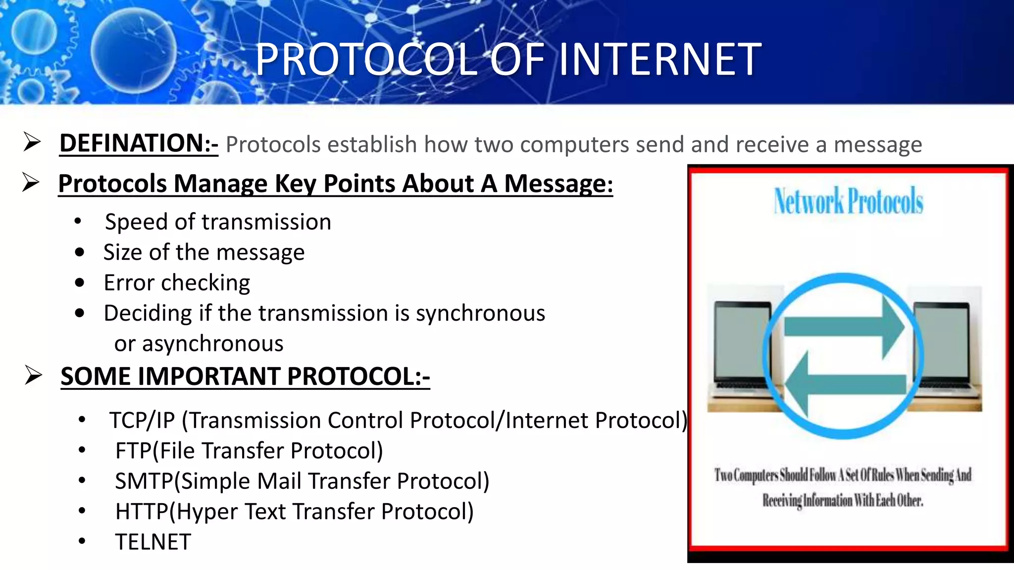 PROTOCOL OF INTERNET
Protocols establish how two computers send and receive a message DEFINATION:-
 Protocols Manage Key Points About A Message:
• Speed of transmission
• Size of the message
• Error checking
• Deciding if the transmission is synchronous
or asynchronous
 SOME IMPORTANT PROTOCOL:-
• TCP/IP (Transmission Control Protocol/Internet Protocol)
• FTP(File Transfer Protocol)
• SMTP(Simple Mail Transfer Protocol)
• HTTP(Hyper Text Transfer Protocol)
• TELNET
 