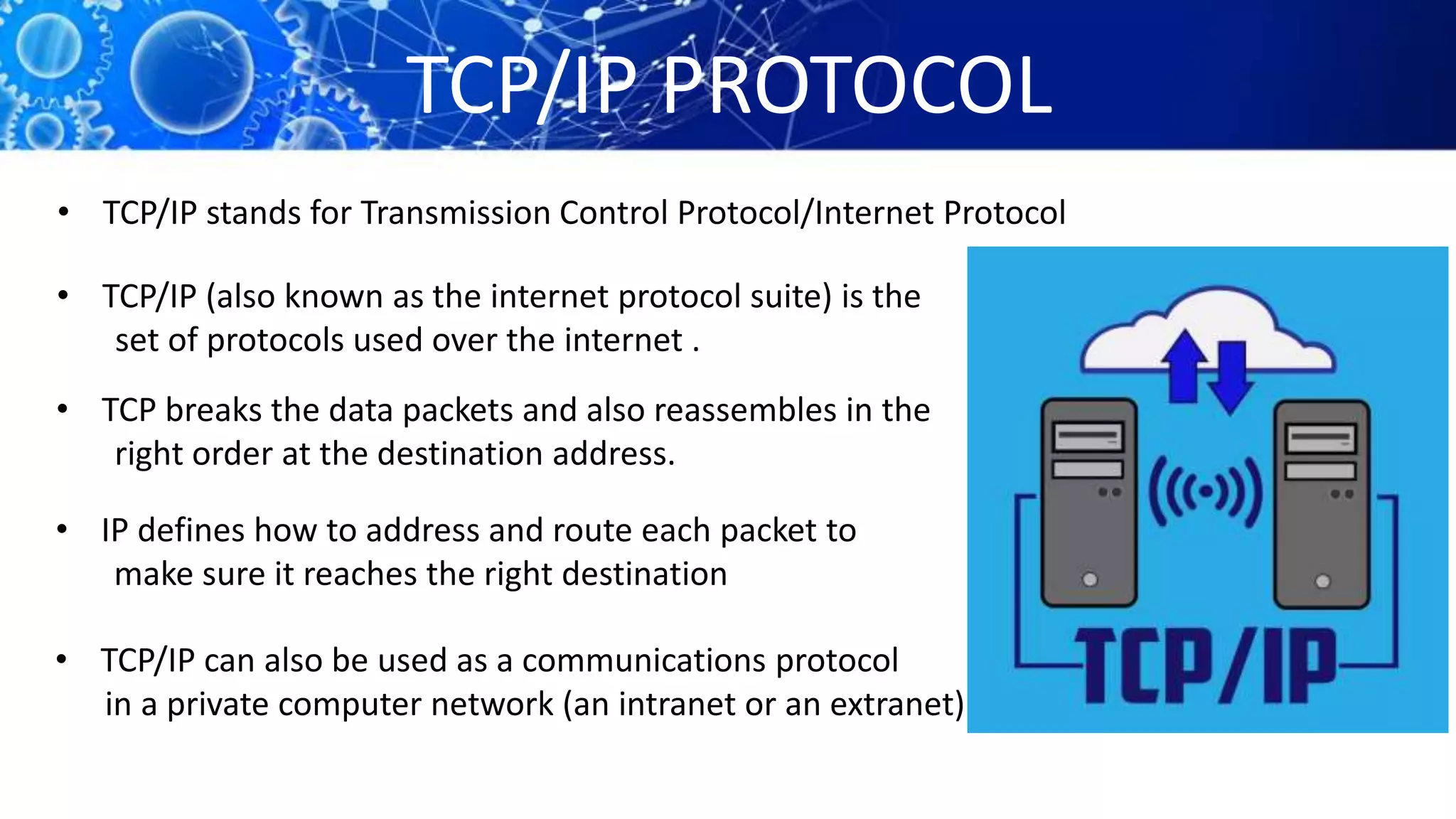 TCP/IP PROTOCOL
• TCP/IP stands for Transmission Control Protocol/Internet Protocol
• TCP/IP (also known as the internet protocol suite) is the
set of protocols used over the internet .
• TCP breaks the data packets and also reassembles in the
right order at the destination address.
• IP defines how to address and route each packet to
make sure it reaches the right destination
• TCP/IP can also be used as a communications protocol
in a private computer network (an intranet or an extranet).
 