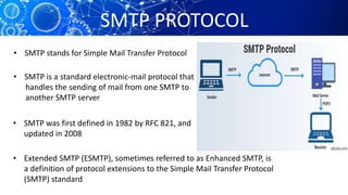 SMTP PROTOCOL
• SMTP stands for Simple Mail Transfer Protocol
• SMTP is a standard electronic-mail protocol that
handles the sending of mail from one SMTP to
another SMTP server
• SMTP was first defined in 1982 by RFC 821, and
updated in 2008
• Extended SMTP (ESMTP), sometimes referred to as Enhanced SMTP, is
a definition of protocol extensions to the Simple Mail Transfer Protocol
(SMTP) standard
 