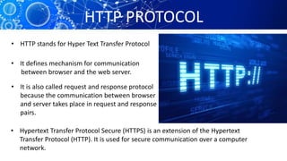HTTP PROTOCOL
• HTTP stands for Hyper Text Transfer Protocol
• It defines mechanism for communication
between browser and the web server.
• It is also called request and response protocol
because the communication between browser
and server takes place in request and response
pairs.
• Hypertext Transfer Protocol Secure (HTTPS) is an extension of the Hypertext
Transfer Protocol (HTTP). It is used for secure communication over a computer
network.
 